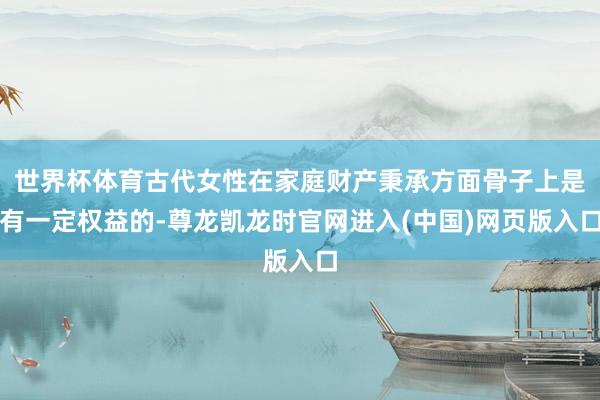 世界杯体育古代女性在家庭财产秉承方面骨子上是有一定权益的-尊龙凯龙时官网进入(中国)网页版入口