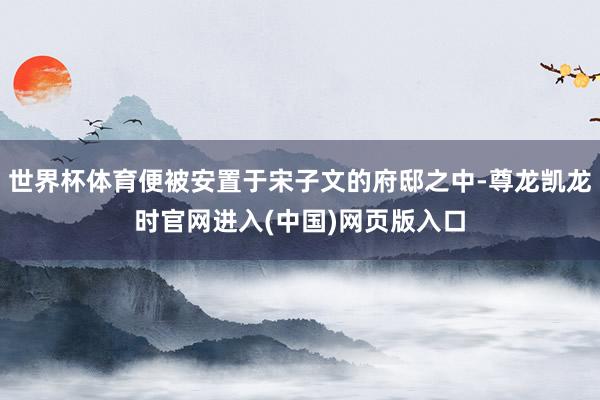 世界杯体育便被安置于宋子文的府邸之中-尊龙凯龙时官网进入(中国)网页版入口