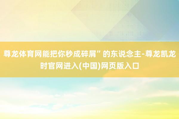 尊龙体育网能把你秒成碎屑”的东说念主-尊龙凯龙时官网进入(中国)网页版入口