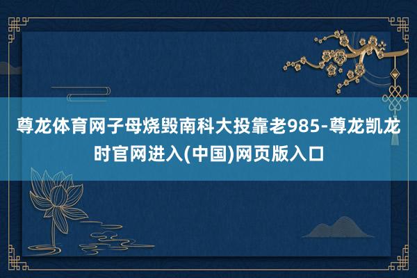 尊龙体育网子母烧毁南科大投靠老985-尊龙凯龙时官网进入(中国)网页版入口