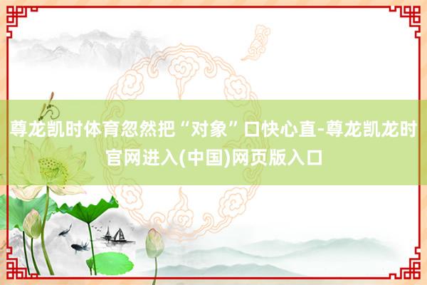 尊龙凯时体育忽然把“对象”口快心直-尊龙凯龙时官网进入(中国)网页版入口