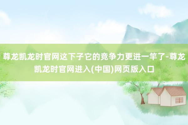 尊龙凯龙时官网这下子它的竞争力更进一竿了-尊龙凯龙时官网进入(中国)网页版入口