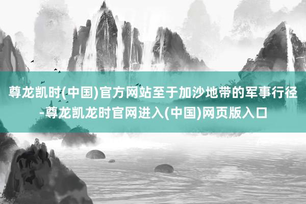尊龙凯时(中国)官方网站至于加沙地带的军事行径-尊龙凯龙时官网进入(中国)网页版入口