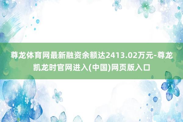 尊龙体育网最新融资余额达2413.02万元-尊龙凯龙时官网进入(中国)网页版入口