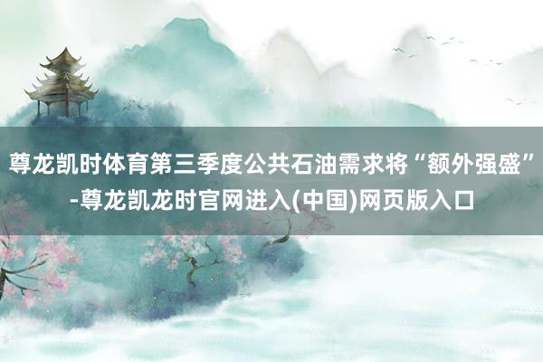 尊龙凯时体育第三季度公共石油需求将“额外强盛”-尊龙凯龙时官网进入(中国)网页版入口