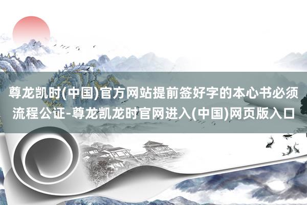 尊龙凯时(中国)官方网站提前签好字的本心书必须流程公证-尊龙凯龙时官网进入(中国)网页版入口