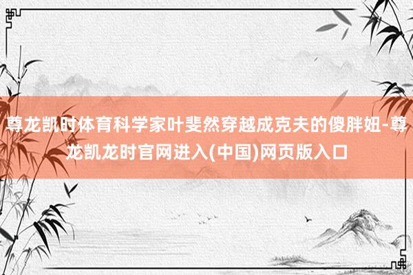 尊龙凯时体育科学家叶斐然穿越成克夫的傻胖妞-尊龙凯龙时官网进入(中国)网页版入口