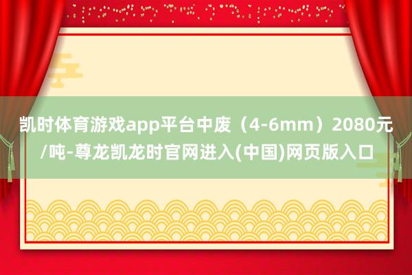 凯时体育游戏app平台中废（4-6mm）2080元/吨-尊龙凯龙时官网进入(中国)网页版入口