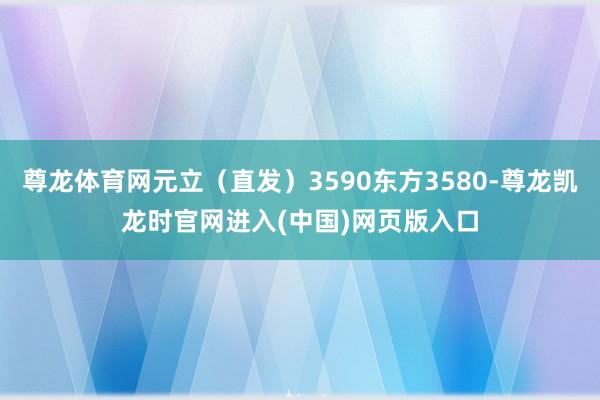 尊龙体育网元立（直发）3590东方3580-尊龙凯龙时官网进入(中国)网页版入口