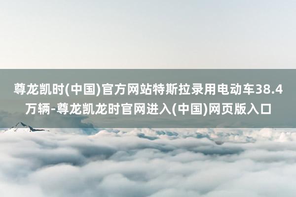 尊龙凯时(中国)官方网站特斯拉录用电动车38.4万辆-尊龙凯龙时官网进入(中国)网页版入口