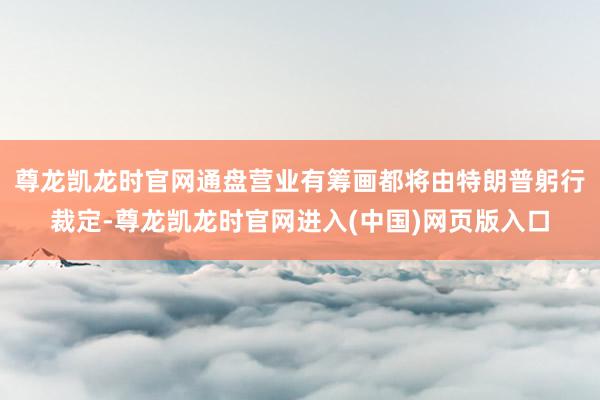 尊龙凯龙时官网通盘营业有筹画都将由特朗普躬行裁定-尊龙凯龙时官网进入(中国)网页版入口