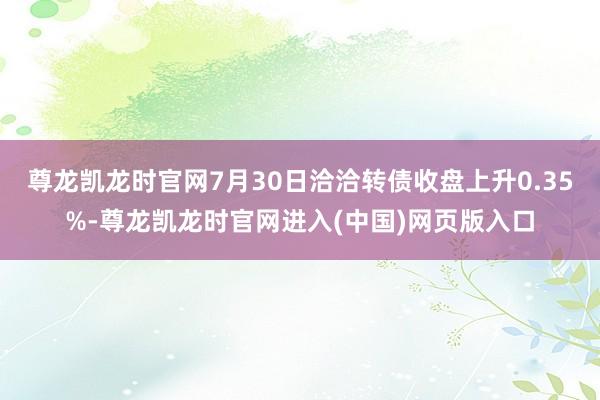尊龙凯龙时官网7月30日洽洽转债收盘上升0.35%-尊龙凯龙时官网进入(中国)网页版入口
