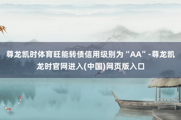 尊龙凯时体育旺能转债信用级别为“AA”-尊龙凯龙时官网进入(中国)网页版入口