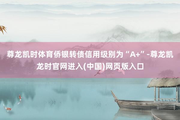 尊龙凯时体育侨银转债信用级别为“A+”-尊龙凯龙时官网进入(中国)网页版入口