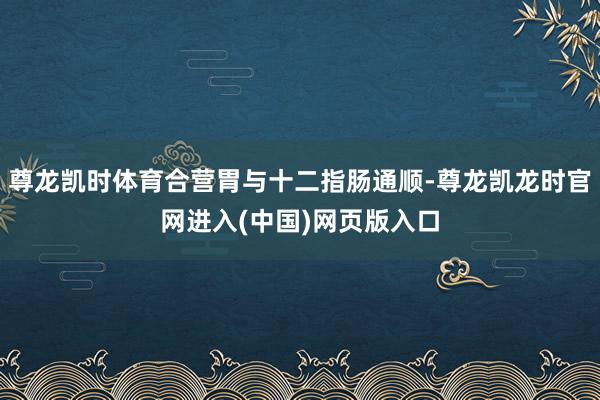 尊龙凯时体育合营胃与十二指肠通顺-尊龙凯龙时官网进入(中国)网页版入口