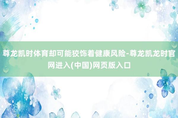 尊龙凯时体育却可能狡饰着健康风险-尊龙凯龙时官网进入(中国)网页版入口