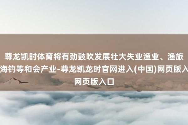 尊龙凯时体育将有劲鼓吹发展壮大失业渔业、渔旅、海钓等和会产业-尊龙凯龙时官网进入(中国)网页版入口