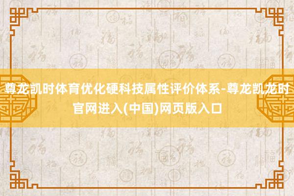 尊龙凯时体育优化硬科技属性评价体系-尊龙凯龙时官网进入(中国)网页版入口