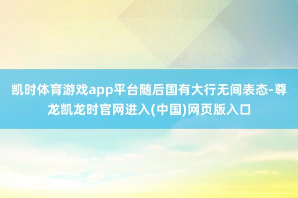 凯时体育游戏app平台随后国有大行无间表态-尊龙凯龙时官网进入(中国)网页版入口