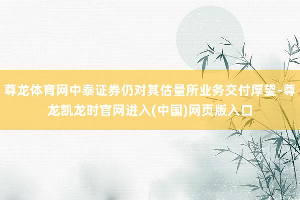 尊龙体育网中泰证券仍对其估量所业务交付厚望-尊龙凯龙时官网进入(中国)网页版入口