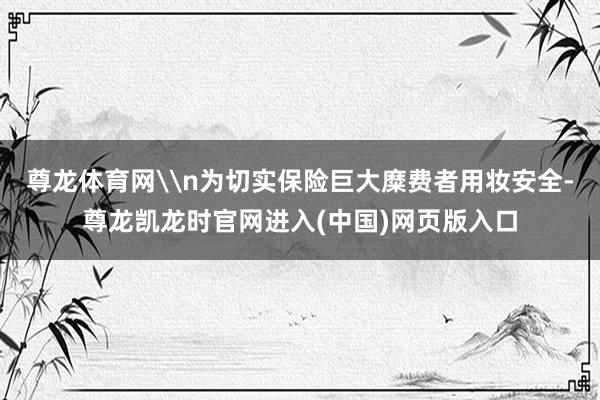尊龙体育网\n为切实保险巨大糜费者用妆安全-尊龙凯龙时官网进入(中国)网页版入口