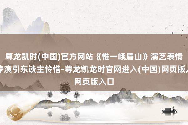 尊龙凯时(中国)官方网站《惟一峨眉山》演艺表情标停演引东谈主怜惜-尊龙凯龙时官网进入(中国)网页版入口