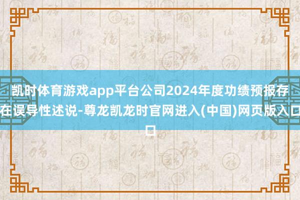 凯时体育游戏app平台公司2024年度功绩预报存在误导性述说-尊龙凯龙时官网进入(中国)网页版入口