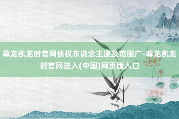 尊龙凯龙时官网债权东说念主波及范围广-尊龙凯龙时官网进入(中国)网页版入口