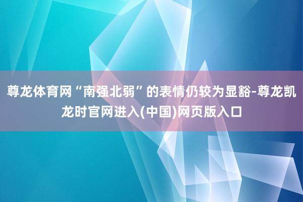 尊龙体育网“南强北弱”的表情仍较为显豁-尊龙凯龙时官网进入(中国)网页版入口