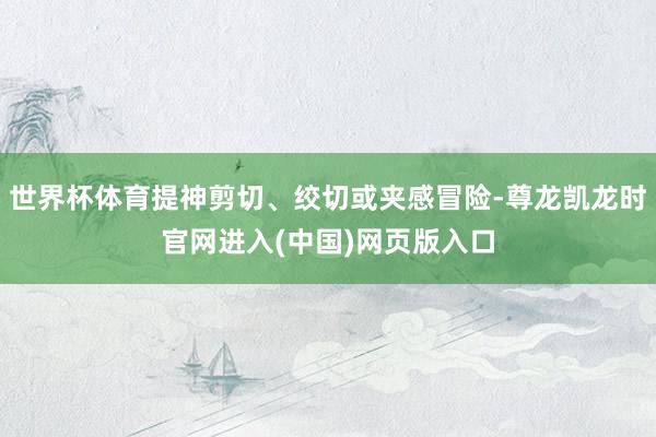 世界杯体育提神剪切、绞切或夹感冒险-尊龙凯龙时官网进入(中国)网页版入口