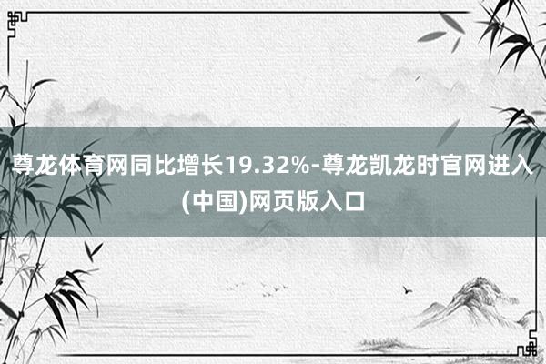 尊龙体育网同比增长19.32%-尊龙凯龙时官网进入(中国)网页版入口