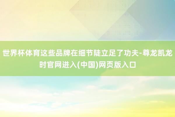 世界杯体育这些品牌在细节陡立足了功夫-尊龙凯龙时官网进入(中国)网页版入口