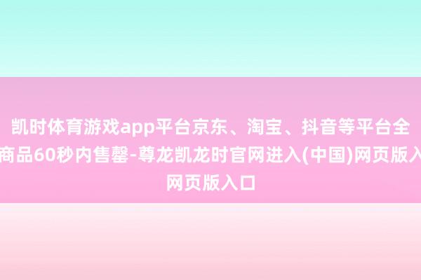 凯时体育游戏app平台京东、淘宝、抖音等平台全线商品60秒内售罄-尊龙凯龙时官网进入(中国)网页版入口
