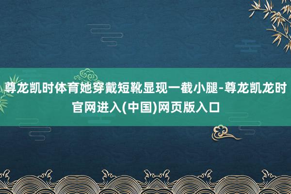 尊龙凯时体育她穿戴短靴显现一截小腿-尊龙凯龙时官网进入(中国)网页版入口
