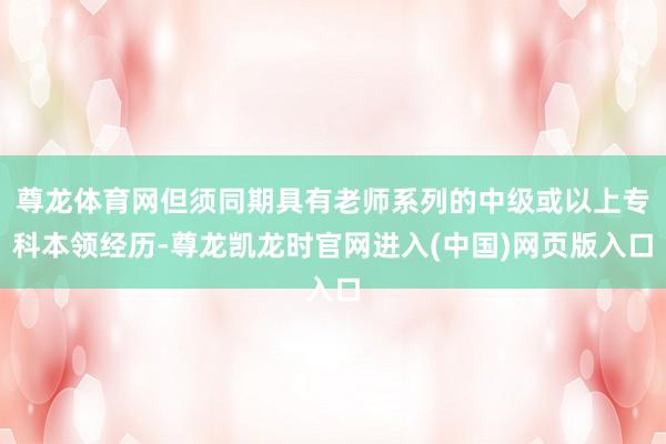 尊龙体育网但须同期具有老师系列的中级或以上专科本领经历-尊龙凯龙时官网进入(中国)网页版入口