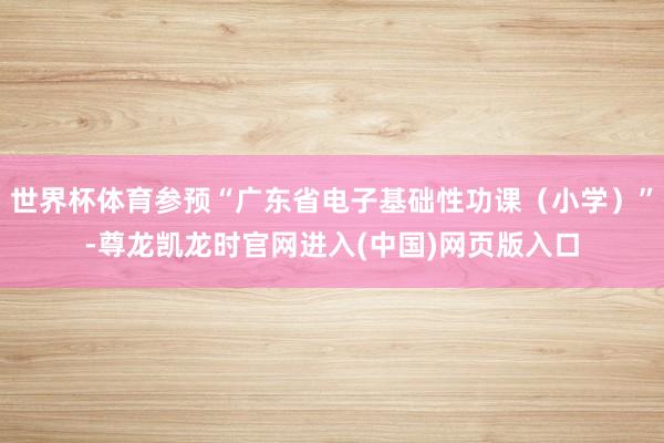 世界杯体育参预“广东省电子基础性功课(小学)”-尊龙凯龙时官网进入(中国)网页版入口