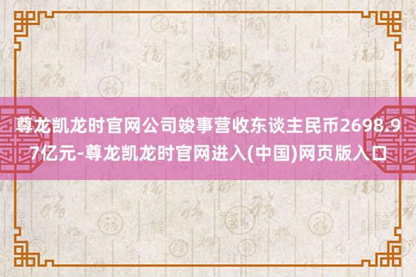 尊龙凯龙时官网公司竣事营收东谈主民币2698.97亿元-尊龙凯龙时官网进入(中国)网页版入口