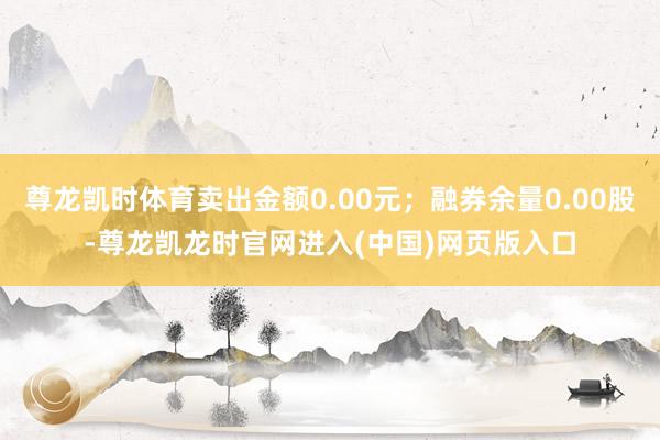 尊龙凯时体育卖出金额0.00元；融券余量0.00股-尊龙凯龙时官网进入(中国)网页版入口