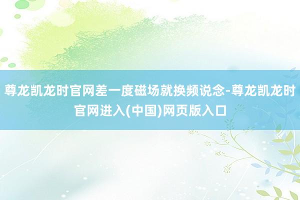 尊龙凯龙时官网差一度磁场就换频说念-尊龙凯龙时官网进入(中国)网页版入口