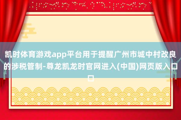 凯时体育游戏app平台用于提醒广州市城中村改良的涉税管制-尊龙凯龙时官网进入(中国)网页版入口