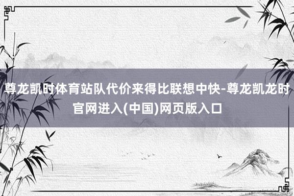 尊龙凯时体育站队代价来得比联想中快-尊龙凯龙时官网进入(中国)网页版入口