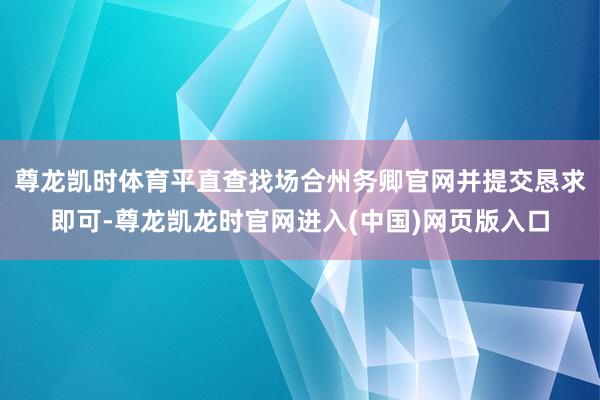 尊龙凯时体育平直查找场合州务卿官网并提交恳求即可-尊龙凯龙时官网进入(中国)网页版入口