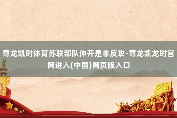 尊龙凯时体育苏联部队伸开是非反攻-尊龙凯龙时官网进入(中国)网页版入口