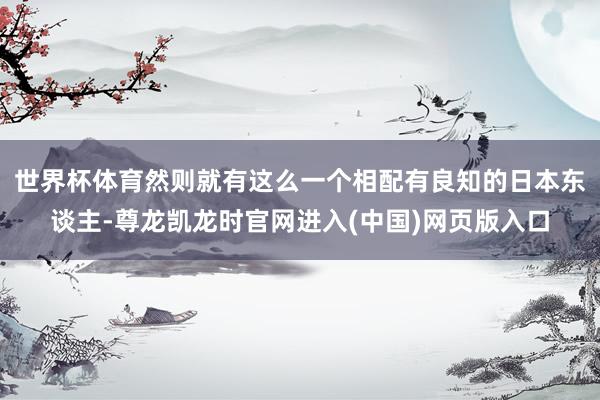 世界杯体育然则就有这么一个相配有良知的日本东谈主-尊龙凯龙时官网进入(中国)网页版入口