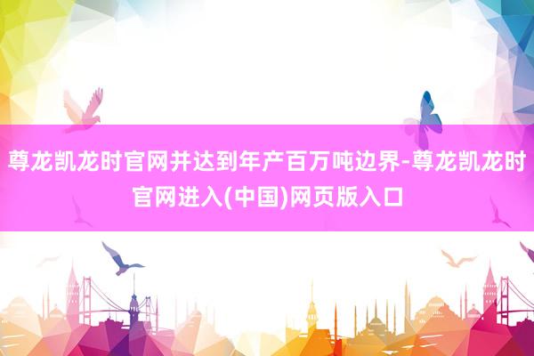 尊龙凯龙时官网并达到年产百万吨边界-尊龙凯龙时官网进入(中国)网页版入口