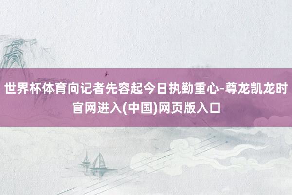世界杯体育向记者先容起今日执勤重心-尊龙凯龙时官网进入(中国)网页版入口