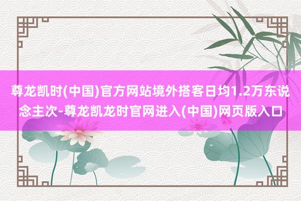 尊龙凯时(中国)官方网站境外搭客日均1.2万东说念主次-尊龙凯龙时官网进入(中国)网页版入口