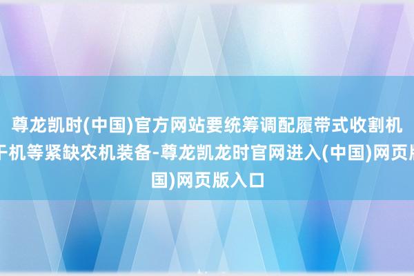 尊龙凯时(中国)官方网站要统筹调配履带式收割机、烘干机等紧缺农机装备-尊龙凯龙时官网进入(中国)网页版入口