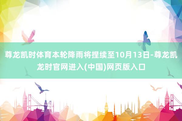 尊龙凯时体育本轮降雨将捏续至10月13日-尊龙凯龙时官网进入(中国)网页版入口