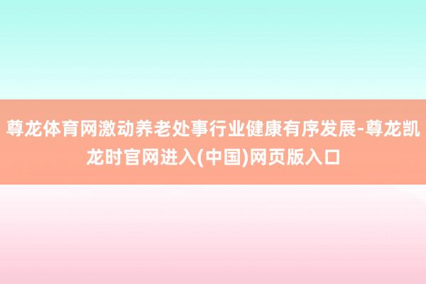 尊龙体育网激动养老处事行业健康有序发展-尊龙凯龙时官网进入(中国)网页版入口